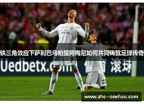 铁三角效应下萨利巴乌帕楚阿梅尼如何共同铸就足球传奇